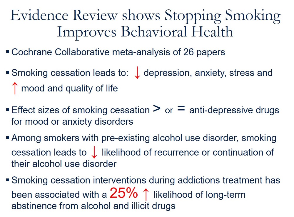 Evidence Review shows Stopping Smoking Improves Behavioral Health. Cochrane Collaborative meta-analysis of 26 papers. Smoking cessation leads to: (down arrow) depression, anxiety, stress and (up arrow) mood and quality of life. Effect sizes of smoking cessation > or = anti-depressive drugs for mood or anxiety disorders. Among smokers with pre-existing alcohol use disorder, smoking cessation leads to (down arrow) likelihood of recurrence or continuation of their alcohol use disorder. Smoking cessation interventions during addictions treatment has been associated with a 25% (up arrow) likelihood of long-term abstinence from alcohol and illicit drugs. 