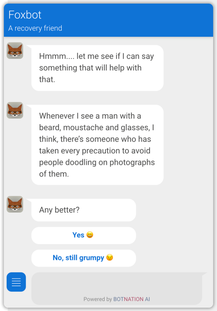 a screencap of a chat with Foxbot, a recovery friend. On the left, icons of a fox with glasses show each 'discussion'. First, it reads, '"'Hmmm... let me see if I can say something that will help with that.' The second bubble reads, 'Whenever I see a man with a beard, moustache and glasses, I think, there's someone who has taken every precaution to aviod people doodling on photographs of them.' The third bubble reads 'Any better?' with the options 'Yes' (with a smile emoji) and 'No, still grumpy' (with a grumpy emoji). At the bottom, it reads 'Powered by BOTNATION AI'