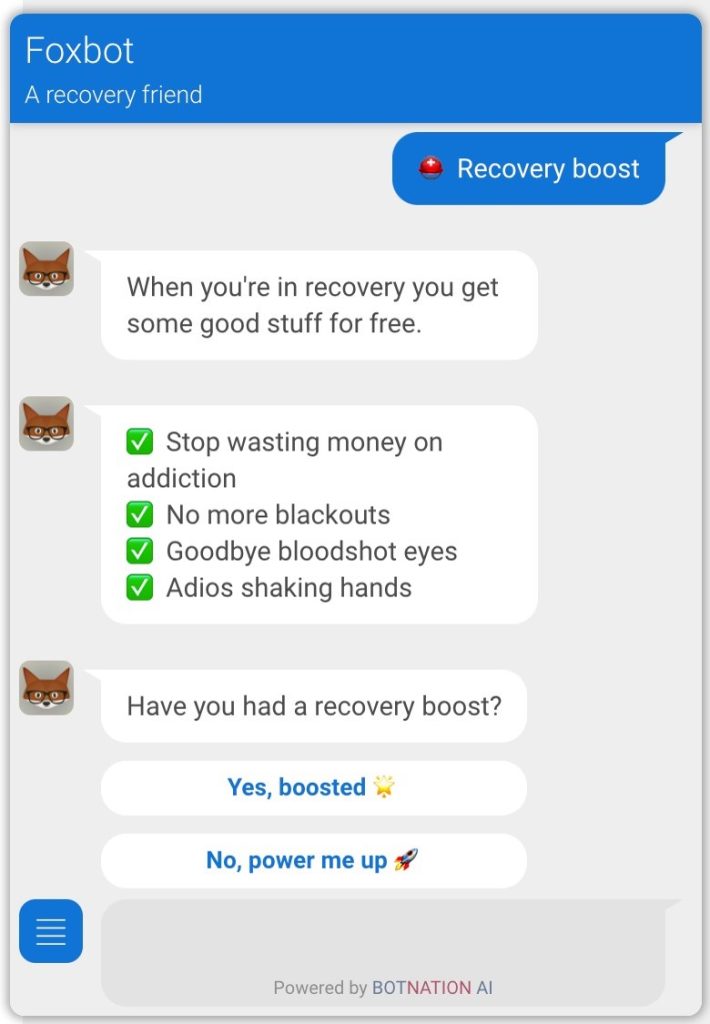 a screencap of a chat with Foxbot, a recovery friend. At the top right, there is a speech bubble in blue reading 'Recovery boost'. On the left, icons of a fox with glasses show each 'discussion'. First, it reads, 'When you're in recovery you get some good stuff for free.' The second bubble reads a list of items, each with a green checkbox next to it: 'Stop wasting money on addiction. No more blackouts. Goodbye bloodshot eyes. Adios shaking hands.' The third bubble reads 'Have you had a recovery boost?' with the options 'Yes, boosted' (with a star emoji) and 'No, power me up' (with a rocket emoji). At the bottom, it reads 'Powered by BOTNATION AI'